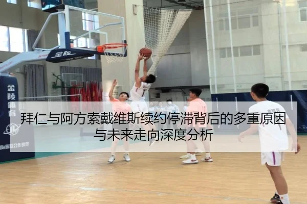 拜仁与阿方索戴维斯续约停滞背后的多重原因与未来走向深度分析