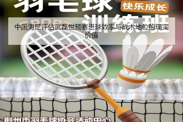 中国男足评估武磊世预赛进球效率与战术地位的现实价值