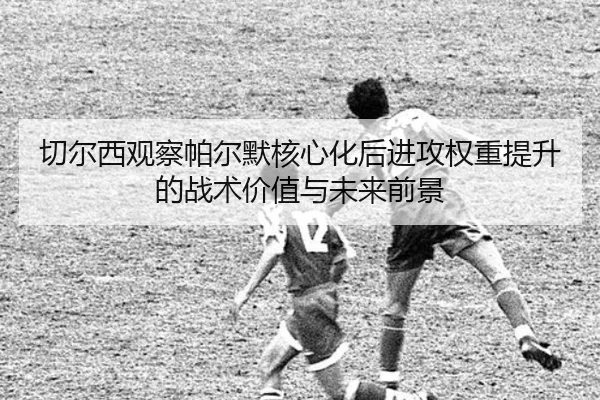 切尔西观察帕尔默核心化后进攻权重提升的战术价值与未来前景